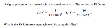 A signal process m(t) is mixed with a channel noise n(1). The respective PSDS are
8
16
Sm) = 4+(2#f)²
S„S) =
64+(2xf)²
What is the SNR improvement achieved by using this filter?
