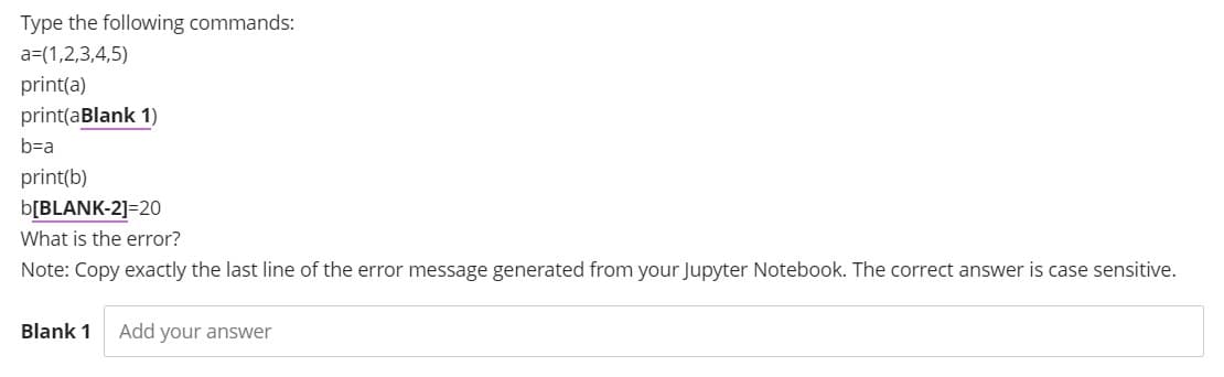 Type the following commands:
a=(1,2,3,4,5)
print(a)
print(aBlank 1)
b=a
print(b)
b[BLANK-2]=20
What is the error?
Note: Copy exactly the last line of the error message generated from your Jupyter Notebook. The correct answer is case sensitive.
Blank 1 Add your answer