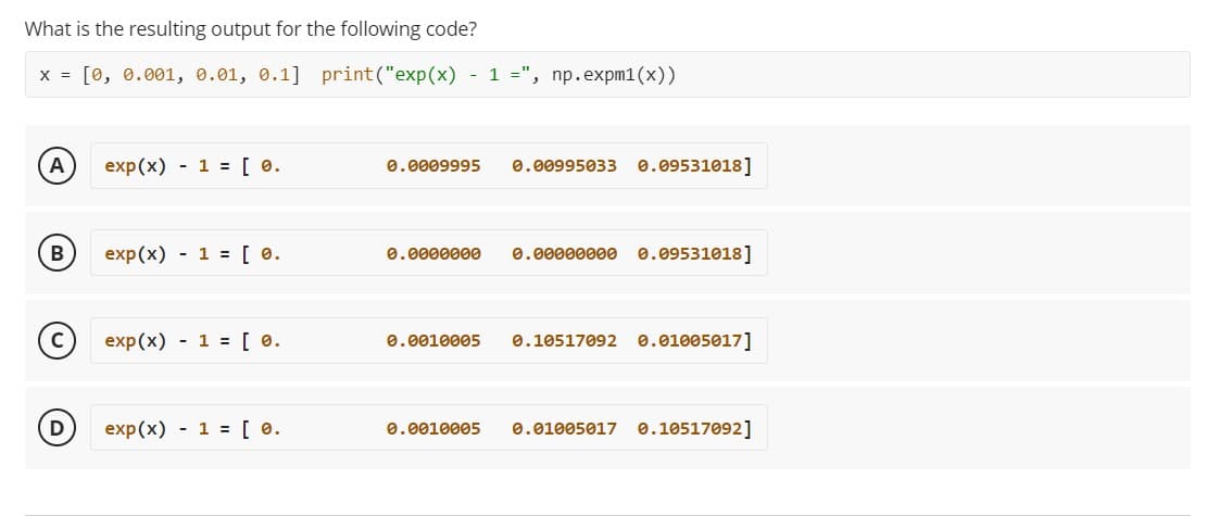 What is the resulting output for the following code?
X = [0, 0.001, 0.01, 0.1] print("exp(x) - 1 =", np.expm1(x))
A
exp(x) 1 = [ 0.
B
exp(x) 1 = [ 0.
exp(x) 1 = [ 0.
exp(x) 1 = [ 0.
0.0009995 0.00995033 0.09531018]
0.0000000 0.00000000 0.09531018]
0.0010005
0.10517092 0.01005017]
0.0010005 0.01005017 0.10517092]