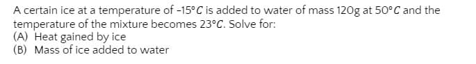 A certain ice at a temperature of -15°C is added to water of mass 120g at 50°C and the
temperature of the mixture becomes 23°C. Solve for:
(A) Heat gained by ice
(B) Mass of ice added to water