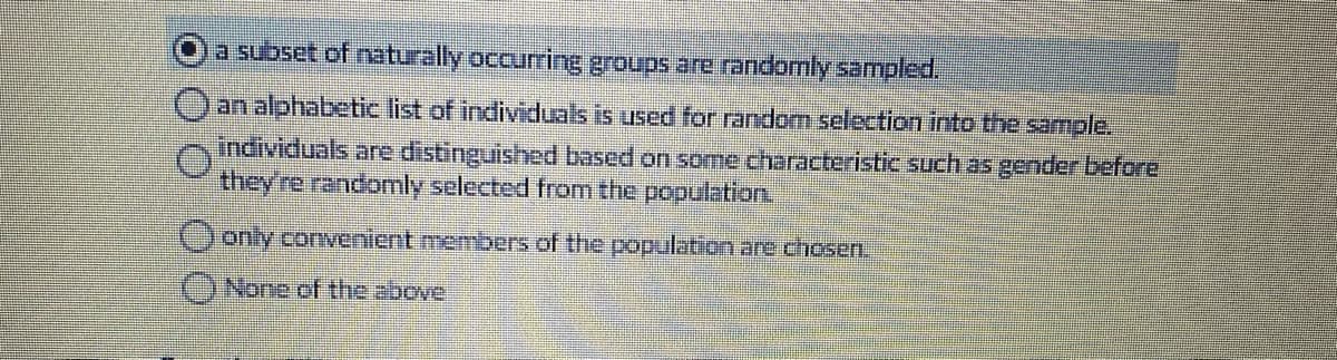 a subset of naturally occurring groups are randomly sampled.
)an alphabetic list of individuals is used for random selection into the sample.
individuals are distinguished based on some characteristic such as gernder before
they're randomly selected from the population.
)only convenient members of the population are chosen.
()None of the above
