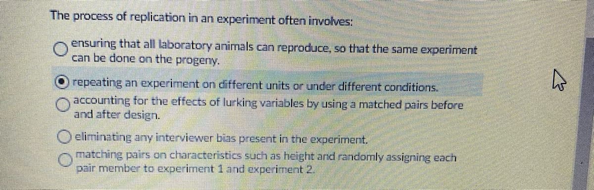 The process of replication in an experiment often involves.
ensuring that all laboratory animals can reproduce, so that the same experiment
can be done on the progeny.
repeating an experiment on different units or under different conditions.
accounting for the effects of lurking variables by using a matched pairs before
and after design.
eliminating any interviewer bias present in the experiment.
matching pairs on characteristics such as height and randomly assigning each
pair member to experiment 1 and experiment 2.
