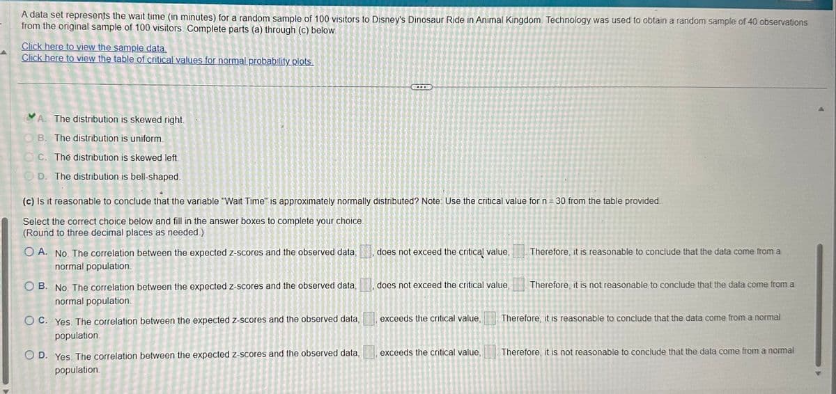 A data set represents the wait time (in minutes) for a random sample of 100 visitors to Disney's Dinosaur Ride in Animal Kingdom. Technology was used to obtain a random sample of 40 observations
from the original sample of 100 visitors. Complete parts (a) through (c) below.
Click here to view the sample data.
Click here to view the table of critical values for normal probability plots.
A. The distribution is skewed right.
B. The distribution is uniform.
OC. The distribution is skewed left.
D. The distribution is bell-shaped.
(c) Is it reasonable to conclude that the variable "Wait Time" is approximately normally distributed? Note: Use the critical value for n = 30 from the table provided.
Select the correct choice below and fill in the answer boxes to complete your choice.
(Round to three decimal places as needed.)
O A. No. The correlation between the expected z-scores and the observed data,
normal population.
prodica D
OB. No. The correlation between the expected z-scores and the observed data,
normal population.
2002 20
5 5
1
= =
15
OC. Yes. The correlation between the expected z-scores and the observed data,
population.
Akys
2005 2004 2005 O
NAT
BENZI
OD. Yes. The correlation between the expected z-scores and the observed data,
population.
OLTRER
N
✔
OPE
D
( Mak L
LANDET
CEARESTADO
PAI
16= was
does not exceed the critical value,
does not exceed the critical value,
exceeds the critical value,
exceeds the critical value,
Therefore, it is reasonable to conclude that the data come from a
Therefore, it is not reasonable to conclude that the data come from a
Therefore, it is reasonable to conclude that the data come from a normal
Therefore, it is not reasonable to conclude that the data come from a normal