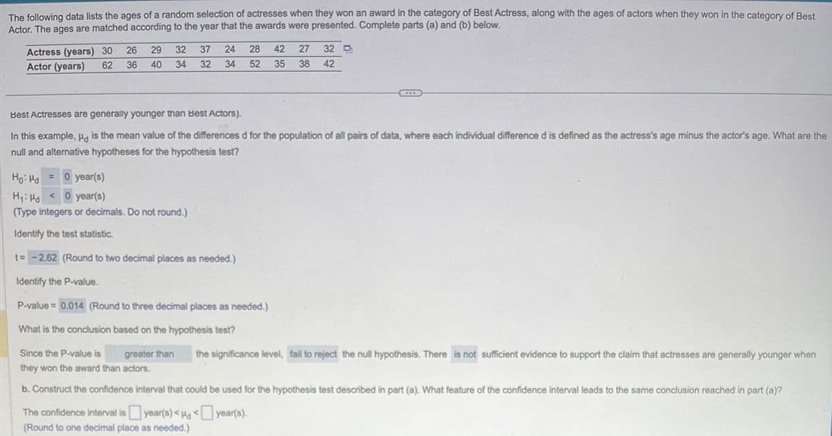 The following data lists the ages of a random selection of actresses when they won an award in the category of Best Actress, along with the ages of actors when they won in the category of Best
Actor. The ages are matched according to the year that the awards were presented. Complete parts (a) and (b) below.
26
Actress (years) 30
Actor (years) 62 36
Best Actresses are generally younger than Best Actors).
In this example, Hd is the mean value of the differences d for the population of all pairs of data, where each individual difference d is defined as the actress's age minus the actor's age. What are the
null and alternative hypotheses for the hypothesis test?
Ho: Hd =
42 27 32
29 32 37 24 28
40 34 32 34 52 35 38 42
0 year(s)
H₁: Ha
<0 year(s)
(Type integers or decimals. Do not round.)
Identify the test statistic.
t= -2.62 (Round to two decimal places as needed.)
Identify the P-value.
P-value = 0.014 (Round to three decimal places as needed.)
What is the conclusion based on the hypothesis test?
greater than
Since the P-value is
they won the award than actors.
b. Construct the confidence interval that could be used for the hypothesis test described in part (a). What feature of the confidence interval leads to the same conclusion reached in part (a)?
The confidence interval is year(s)<<
year(s).
(Round to one decimal place as needed.)
the significance level, fail to reject the null hypothesis. There is not sufficient evidence to support the claim that actresses are generally younger when