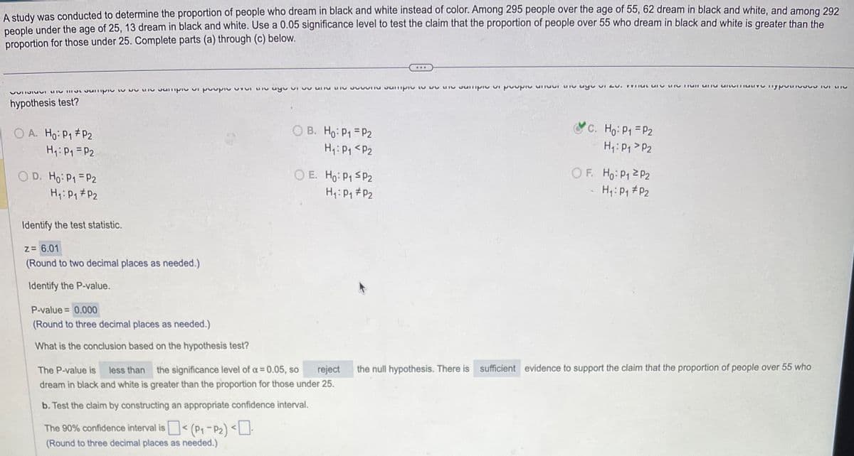 A study was conducted to determine the proportion of people who dream in black and white instead of color. Among 295 people over the age of 55, 62 dream in black and white, and among 292
people under the age of 25, 13 dream in black and white. Use a 0.05 significance level to test the claim that the proportion of people over 55 who dream in black and white is greater than the
proportion for those under 25. Complete parts (a) through (c) below.
VIV UV niv ugoעץ יט וקווסס uit ~~ w טוקוunס סחורVVTIOIUVI MI
hypothesis test?
OA. Ho: P₁ P2
H₁: P₁ = P2
OD. Ho: P1 P2
H₁: P₁ P₂
Identify the test statistic.
z = 6.01
(Round to two decimal places as needed.)
Identify the P-value.
P-value = 0.000
(Round to three decimal places as needed.)
What is the conclusion based on the hypothesis test?
OB. Ho: P1
H₁: P₁
P2
P2
OE. Ho: P₁ SP₂
H₁: P₁ P₂
b. Test the claim by constructing an appropriate confidence interval.
The 90% confidence interval is < (P₁-P₂) <-
(Round to three decimal places as needed.)
...
e sample is sample pie ayu vi
C. Ho: P₁ = P₂
H₁: P₁
P2
OF. Ho: P₁ P2
H₁: P₁ P₂
OLY TYPE S
The P-value is less than the significance level of a = 0.05, so reject the null hypothesis. There is sufficient evidence to support the claim that the proportion of people over 55 who
dream in black and white is greater than the proportion for those under 25.