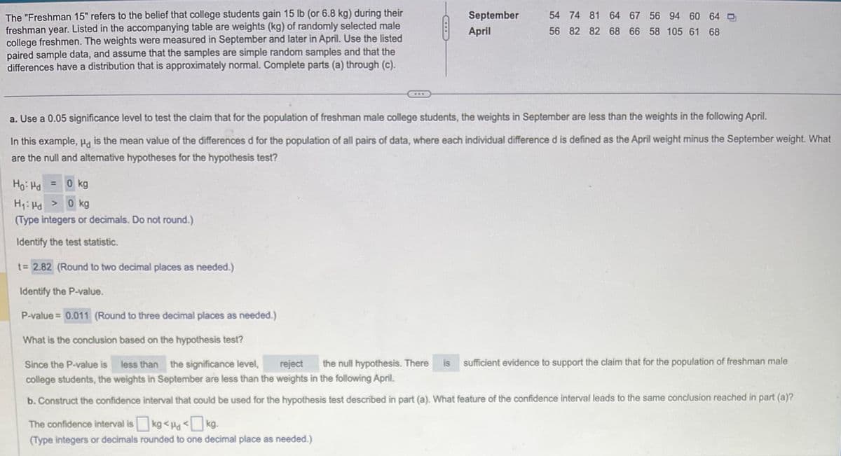 The "Freshman 15" refers to the belief that college students gain 15 lb (or 6.8 kg) during their
freshman year. Listed in the accompanying table are weights (kg) of randomly selected male
college freshmen. The weights were measured in September and later in April. Use the listed
paired sample data, and assume that the samples are simple random samples and that the
differences have a distribution that is approximately normal. Complete parts (a) through (c).
CHL
= 0 kg
September
April
54 74 81 64 67 56 94 60 64
56 82 82 68 66 58 105 61 68
a. Use a 0.05 significance level to test the claim that for the population of freshman male college students, the weights in September are less than the weights in the following April.
In this example, is the mean value of the differences d for the population of all pairs of data, where each individual difference d is defined as the April weight minus the September weight. What
are the null and alternative hypotheses for the hypothesis test?
Ho: Pd
H₁: Hd > 0 kg
(Type integers or decimals. Do not round.)
Identify the test statistic.
t= 2.82 (Round to two decimal places as needed.)
Identify the P-value.
P-value = 0.011 (Round to three decimal places as needed.)
What is the conclusion based on the hypothesis test?
Since the P-value is less than the significance level, reject the null hypothesis. There is
college students, the weights in September are less than the weights in the following April.
b. Construct the confidence interval that could be used for the hypothesis test described in part (a). What feature of the confidence interval leads to the same conclusion reached in part (a)?
The confidence interval is
kg<µg <kg.
(Type integers or decimals rounded to one decimal place as needed.)
sufficient evidence to support the claim that for the population of freshman male