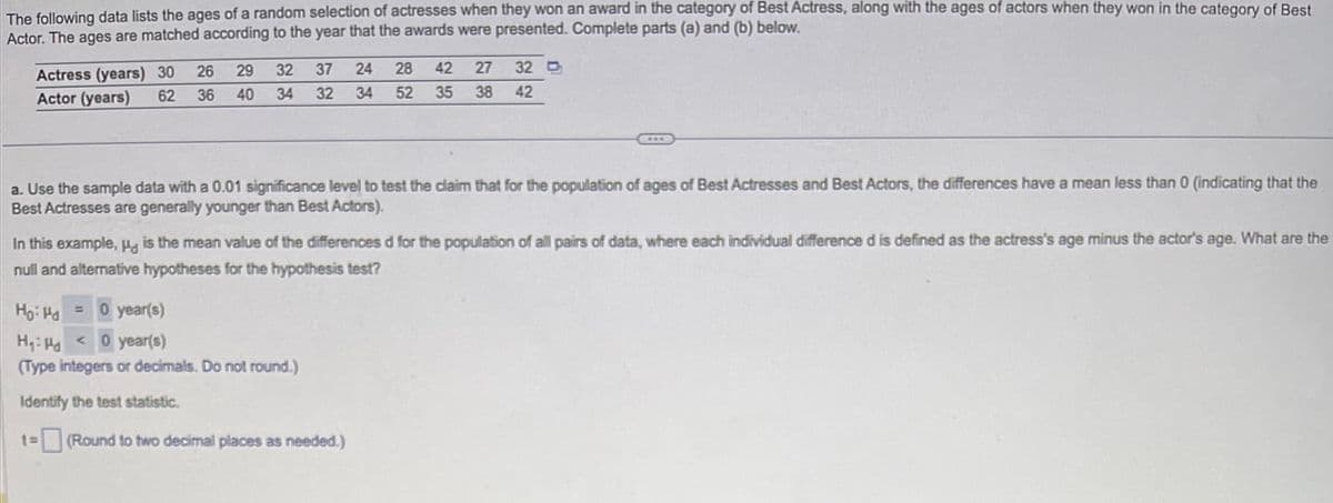 The following data lists the ages of a random selection of actresses when they won an award in the category of Best Actress, along with the ages of actors when they won in the category of Best
Actor. The ages are matched according to the year that the awards were presented. Complete parts (a) and (b) below.
26
Actress (years) 30
62 36
Actor (years)
a. Use the sample data with a 0.01 significance level to test the claim that for the population of ages of Best Actresses and Best Actors, the differences have a mean less than 0 (indicating that the
Best Actresses are generally younger than Best Actors).
Ho: Hd =
29 32 37 24 28 42 27 32 D
40 34 32 34 52 35 38 42
In this example, " is the mean value of the differences d for the population of all pairs of data, where each individual difference d is defined as the actress's age minus the actor's age. What are the
null and alternative hypotheses for the hypothesis test?
0 year(s)
1=
H₁: H0 year(s)
(Type integers or decimals. Do not round.)
Identify the test statistic.
www
(Round to two decimal places as needed.)