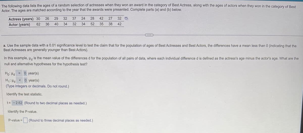 The following data lists the ages of a random selection of actresses when they won an award in the category of Best Actress, along with the ages of actors when they won in the category of Best
Actor. The ages are matched according to the year that the awards were presented. Complete parts (a) and (b) below.
Actress (years) 30 26
Actor (years) 62 36
29 32
40 34
37 24 28
32 34 52
42 27 32
35 38 42
***
a. Use the sample data with a 0.01 significance level to test the claim that for the population of ages of Best Actresses and Best Actors, the differences have a mean less than 0 (indicating that the
Best Actresses are generally younger than Best Actors).
Ho: Hd = 0 year(s)
H₁: Hd 0 year(s)
(Type integers or decimals. Do not round.)
Identify the test statistic.
t= -2.62 (Round to two decimal places as needed.)
Identify the P-value.
P-value = (Round to three decimal places as needed.)
In this example, " is the mean value of the differences d for the population of all pairs of data, where each individual difference d is defined as the actress's age minus the actor's age. What are the
null and alternative hypotheses for the hypothesis test?