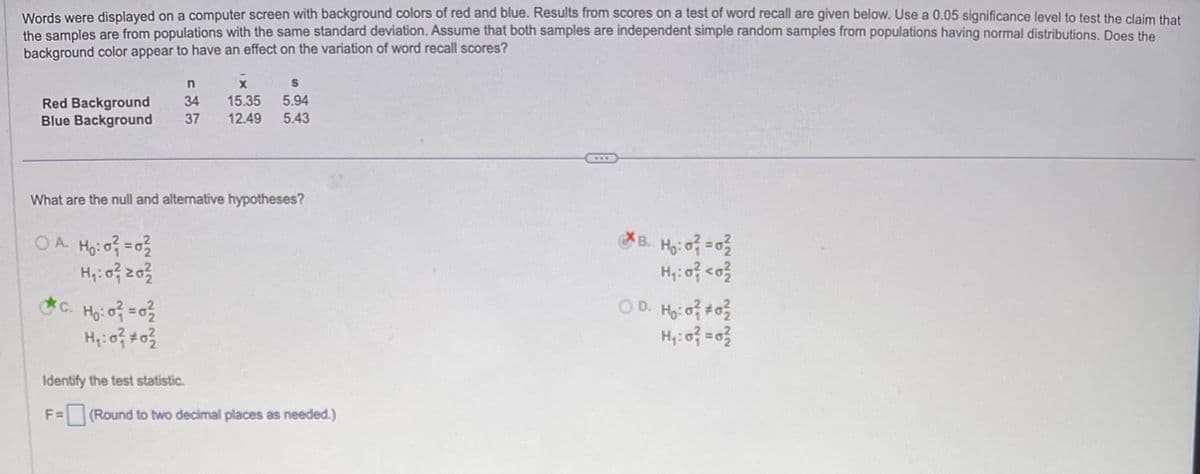 Words were displayed on a computer screen with background colors of red and blue. Results from scores on a test of word recall are given below. Use a 0.05 significance level to test the claim that
the samples are from populations with the same standard deviation. Assume that both samples are independent simple random samples from populations having normal distributions. Does the
background color appear to have an effect on the variation of word recall scores?
Red Background
Blue Background
What are the null and alternative hypotheses?
OA H₂:0²=0²₂2
H₁: 0²1 20²2
n
X
S
34 15.35 5.94
37 12.49 5.43
*C. H₂:0² = 0²/
c.
H₁:0² #0²/2
Identify the test statistic.
F = (Round to two decimal places as needed.)
***
B. H₂:0² = 0²
H₁:0² <0²
OD. H₂:0² #0²/2
H₁:0² = 0²