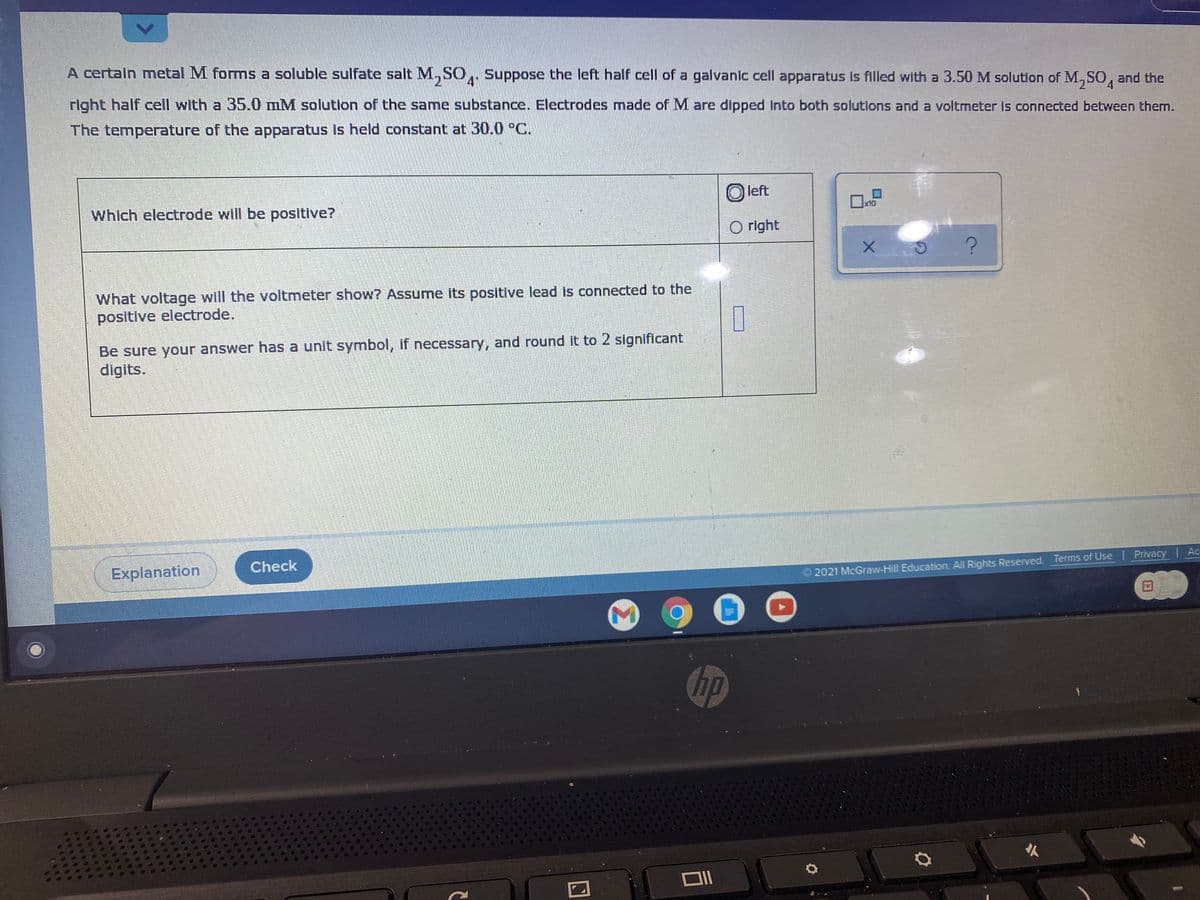 A certaln metal M foms a soluble sulfate salt M,SO,,
Suppose the left half cell of a galvanic cell apparatus Is filled with a 3.50 M solution of M,SO, and the
right half cell with a 35.0 mM solutlon of the same substance. Electrodes made of M are dipped into both solutions and a voltmeter is connected between them.
4h
The temperature of the apparatus is held constant at 30.0 °C.
O left
Which electrode will be positive?
x10
美
O right
What voltage will the voltmeter show? Assume its positive lead is connected to the
positive electrode.
Be sure your answer has a unit symbol, if necessary, and round it to 2 significant
digits.
Explanation
Check
Ac
2021 McGraw-Hill Education. All Rights Reserved. Terms of Use | Privacy
hp
<>
