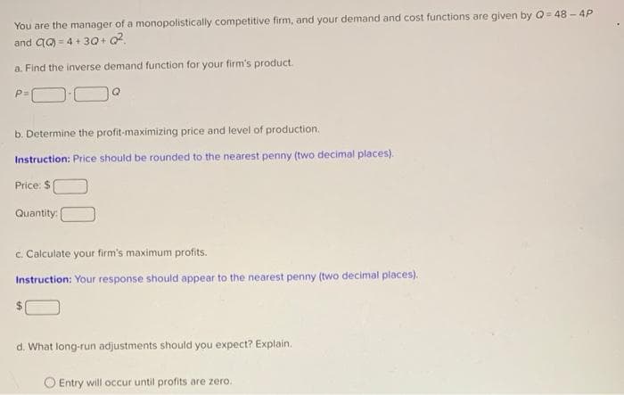You are the manager of a monopolistically competitive firm, and your demand and cost functions are given by Q=48-4P
and QQ) = 4+3Q+Q²
a. Find the inverse demand function for your firm's product.
P=\
b. Determine the profit-maximizing price and level of production.
Instruction: Price should be rounded to the nearest penny (two decimal places).
Price: $
Quantity:
c. Calculate your firm's maximum profits.
Instruction: Your response should appear to the nearest penny (two decimal places).
d. What long-run adjustments should you expect? Explain.
Entry will occur until profits are zero.