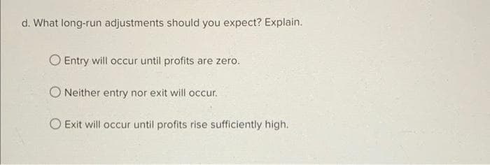 d. What long-run adjustments should you expect? Explain.
O Entry will occur until profits are zero.
ONeither entry nor exit will occur.
O Exit will occur until profits rise sufficiently high.