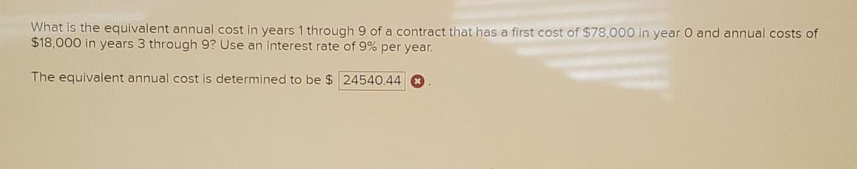 What is the equivalent annual cost in years 1 through 9 of a contract that has a first cost of $78,000 in year 0 and annual costs of
$18,000 in years 3 through 9? Use an interest rate of 9% per year.
The equivalent annual cost is determined to be $ 24540.44