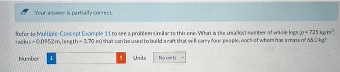 Your answer is partially correct.
Refer to Multiple-Concept Example 11 to see a problem similar to this one. What is the smallest number of whole logs (o=725 kg/m³.
radius - 0.0952 m, length - 3.70 m) that can be used to build a raft that will carry four people, each of whom has a mass of 66.0 kg?
Number i
Units
No units