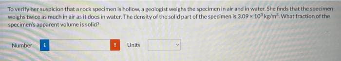 To verify her suspicion that a rock specimen is hollow, a geologist weighs the specimen in air and in water. She finds that the specimen
weighs twice as much in air as it does in water. The density of the solid part of the specimen is 3.09 x 10³ kg/m³. What fraction of the
specimen's apparent volume is solid?
Number
Units