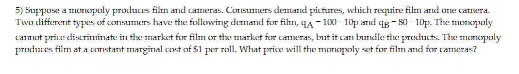 5) Suppose a monopoly produces film and cameras. Consumers demand pictures, which require film and one camera.
Two different types of consumers have the following demand for film, qÃ = 100 - 10p and q = 80 - 10p. The monopoly
cannot price discriminate in the market for film or the market for cameras, but it can bundle the products. The monopoly
produces film at a constant marginal cost of $1 per roll. What price will the monopoly set for film and for cameras?