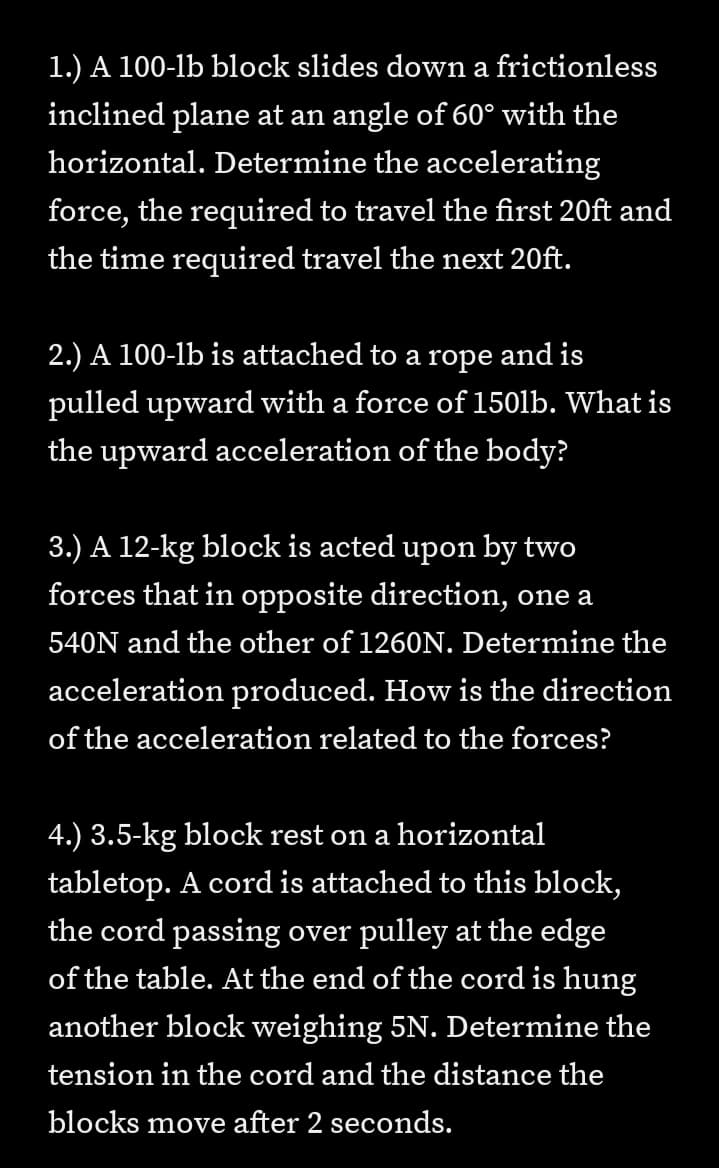 1.) A 100-lb block slides down a frictionless
inclined plane at an angle of 60° with the
horizontal. Determine the accelerating
force, the required to travel the first 20ft and
the time required travel the next 20ft.
2.) A 100-lb is attached to a rope and is
pulled upward with a force of 1501lb. What is
the upward acceleration of the body?
3.) A 12-kg block is acted upon by two
forces that in opposite direction, one a
540N and the other of 1260N. Determine the
acceleration produced. How is the direction
of the acceleration related to the forces?
4.) 3.5-kg block rest on a horizontal
tabletop. A cord is attached to this block,
the cord passing over pulley at the edge
of the table. At the end of the cord is hung
another block weighing 5N. Determine the
tension in the cord and the distance the
blocks move after 2 seconds.
