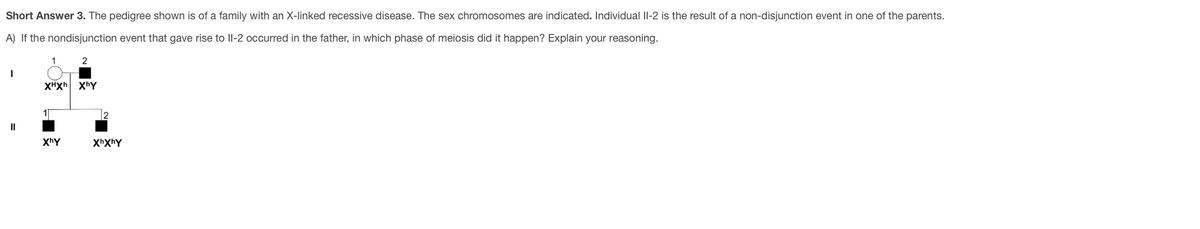 Short Answer 3. The pedigree shown is of a family with an X-linked recessive disease. The sex chromosomes are indicated. Individual II-2 is the result of a non-disjunction event in one of the parents.
A) If the nondisjunction event that gave rise to Il-2 occurred in the father, in which phase of meiosis did it happen? Explain your reasoning.
1
2
XHXh xhY
II
XhY
XhXhY
