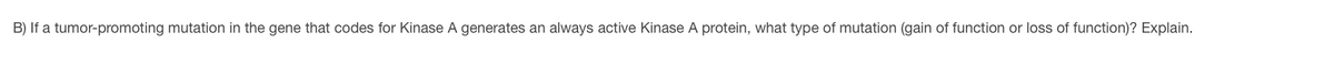 B) If a tumor-promoting mutation in the gene that codes for Kinase A generates an always active Kinase A protein, what type of mutation (gain of function or loss of function)? Explain.
