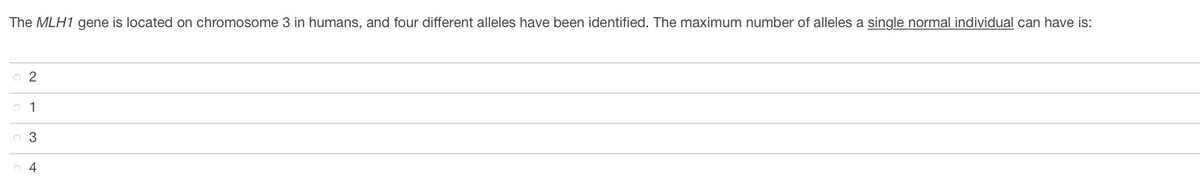 The MLH1 gene is located on chromosome 3 in humans, and four different alleles have been identified. The maximum number of alleles a single normal individual can have is:
o 2
o 1
o 3
o 4
