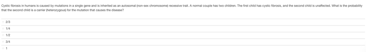 Cystic fibrosis in humans is caused by mutations in a single gene and is inherited as an autosomal (non-sex chromosome) recessive trait. A normal couple has two children. The first child has cystic fibrosis, and the second child is unaffected. What is the probability
that the second child is a carrier (heterozygous) for the mutation that causes the disease?
2/3
1/4
1/2
3/4
o 1
