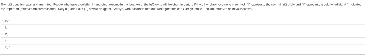 The Igf2 gene is maternally imprinted. People who have a deletion in one chromosome in the location of the Igf2 gene will be short in stature if the other chromosome is imprinted. "I" represents the normal Igf2 allele and “i" represents a deletion allele. A * indicates
the imprinted (methylated) chromosome. Katy (I*I) and Luke (I*i) have a daughter, Carolyn, who has short stature. What gametes can Carolyn make? Include methylation in your answer.
O I", i*
o I, i*
O I", i
o i, i
o i", i*
