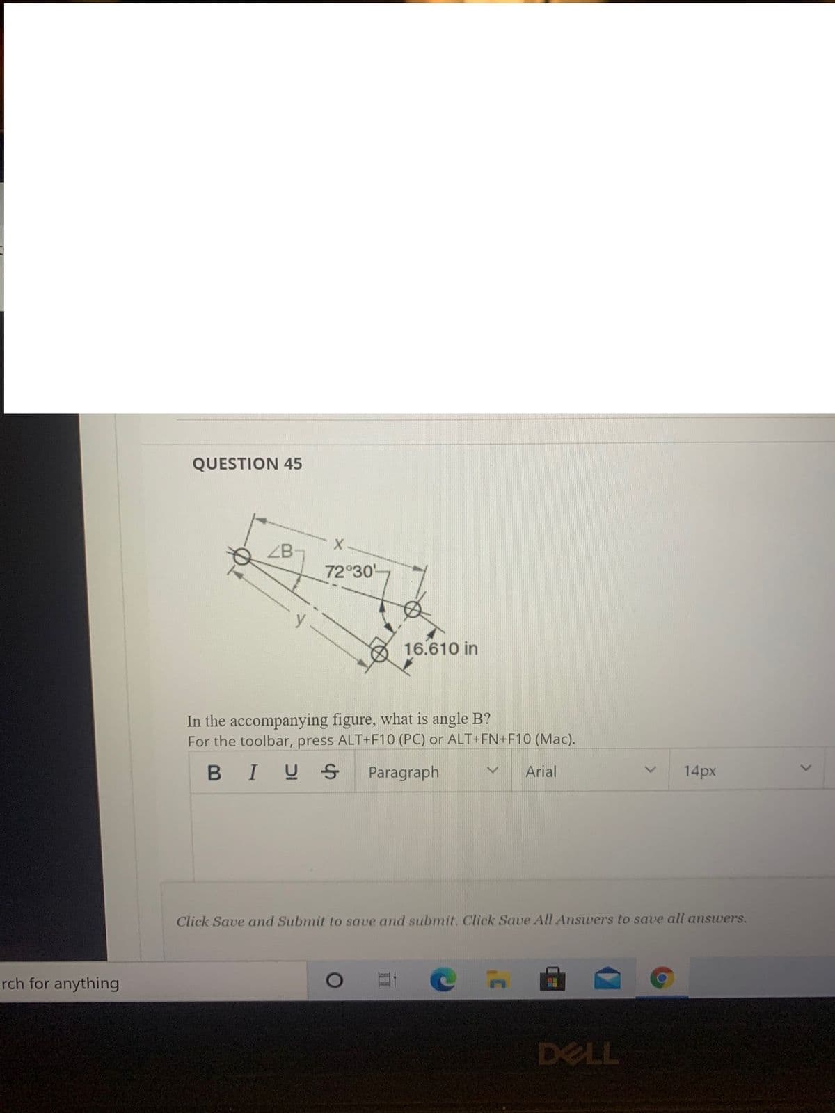 QUESTION 45
ZB
72 30
16.610 in
In the accompanying figure, what is angle B?
For the toolbar, press ALT+F10 (PC) or ALT+FN+F10 (Mac).
BIUS
Paragraph
Arial
14px
Click Save and Submit to save and submit, Click Save All Answers to save all answers.
rch for anything
DELL
