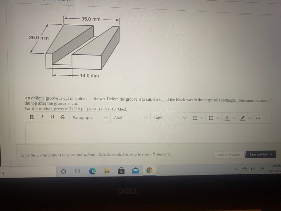 35.0 mm
26.0 mm
14.0 mm
An oblique groove is cut in a block as shown. Before the groove was cut, the top of the block was in the shape of a rectangle. Determine the area of
the top after the groove is cut.
For the toolbar, press ALT+F10 (PC) or ALT+FN+F10 (Mac).
BIUS
Paragraph
Arial
14px
A v
Click Save and Submit to save and submit. Click Save All Answers to save all answers.
Save All Answers
Save and Submit
5:01 PM
11/23/202
ng
I!
