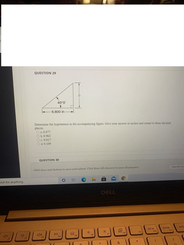 QUESTION 29
40°0'
6.800 in
Determine the hypotenuse in the accompanying figure. Give your answer in inches and round to three decimal
places.
O a. 8.877
O b.8.962
O c. 9.017
O d.9.109
QUESTION 30
Click Save and Submit to save and submit. Click Save All Answers to save all answers.
Save All Ans
rch for anything
DELL
home
end
DII
prt sc
F10
F3
F6
F7
F2
&
