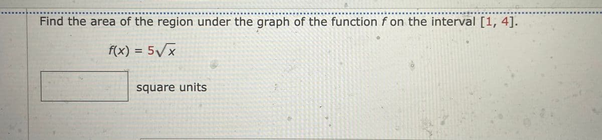 .....,
.... ..
Find the area of the region under the graph of the function f on the interval [1, 4].
f(x) = 5Vx
%3D
square units
