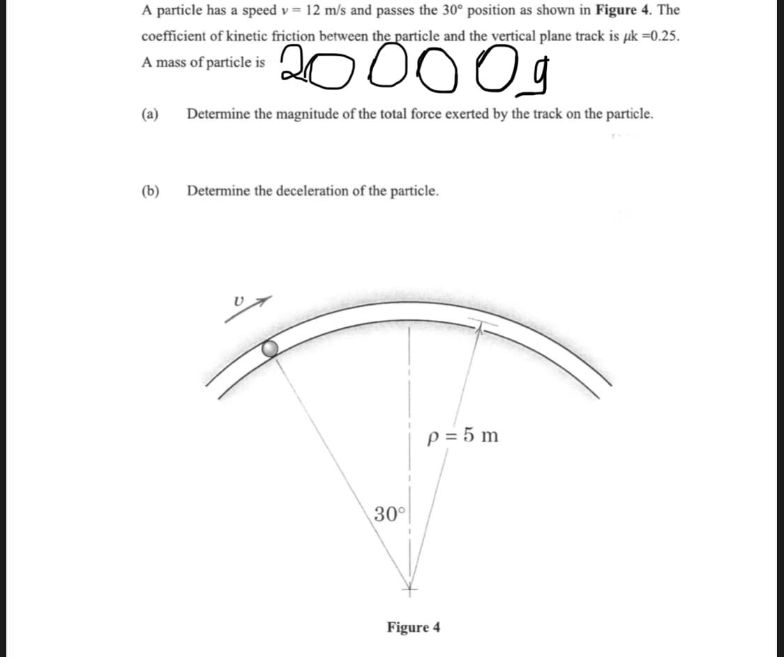 A particle has a speed v = 12 m/s and passes the 30° position as shown in Figure 4. The
coefficient of kinetic friction between the particle and the vertical plane track is uk =0.25.
A mass of particle is
20000g
Determine the magnitude of the total force exerted by the track on the particle.
(a)
(b)
Determine the deceleration of the particle.
30°
p = 5 m
Figure 4