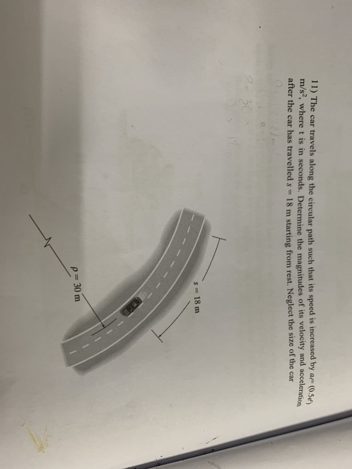 11) The car travels along the circular path such that its speed is increased by a (0.5e)
m/s², where t is in seconds. Determine the magnitudes of its velocity and acceleration
after the car has travelled s = 18 m starting from rest. Neglect the size of the car
30
19
ㅏ
s = 18 m
p = 30 m