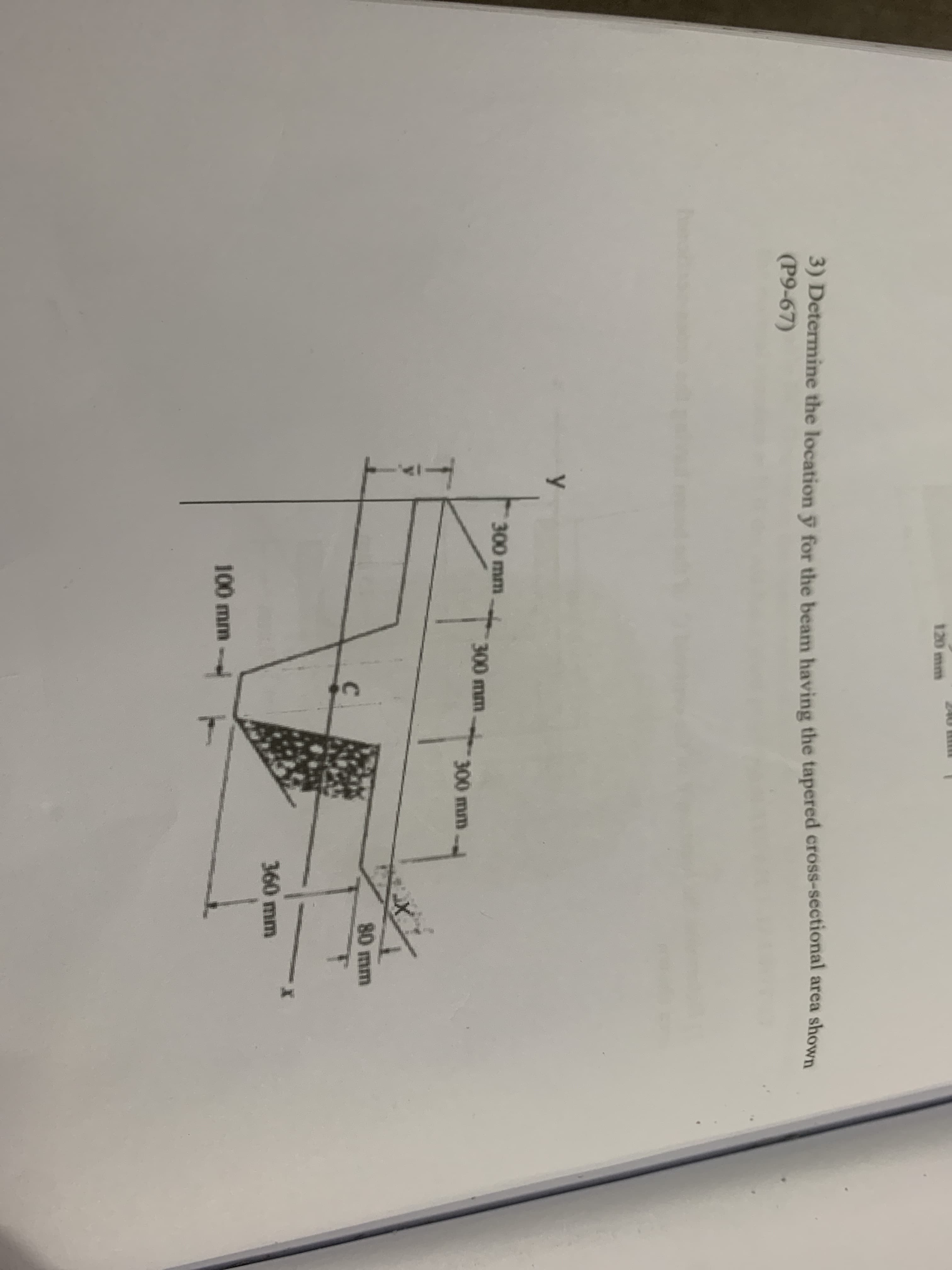 120 mm
3) Determine the location y for the beam having the tapered cross-sectional area shown
(P9-67)
300 mm
300 mm
300 mm
80 mm
360 mm
100 mm
