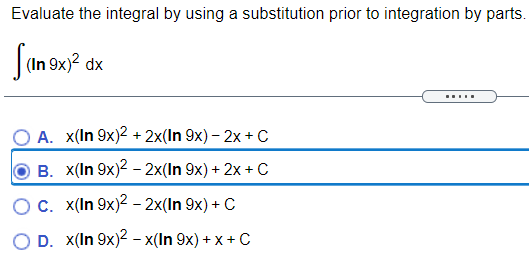 Evaluate the integral by using a substitution prior to integration by parts.
|(In 9x)? dx
Sams
.....
O A. x(In 9x)2 + 2x(In 9x) – 2x + C
B. x(In 9x)2 – 2x(In 9x) + 2x + C
OC. x(In 9x)2 - 2x(In 9x) + C
O D. X(In 9x)2 - x(In 9x) + x + C
