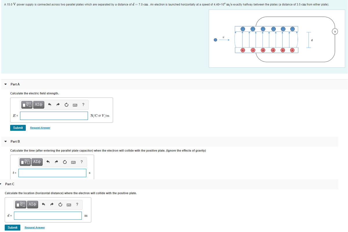 A 15.0 V power supply is connected across two parallel plates which are separated by a distance of d = 7.0 cm. An electron is launched horizontally at a speed of 4.40x104 m/s exactly halfway between the plates (a distance of 3.5 cm from either plate).
+)
+,
Part A
Calculate the electric field strength.
Πνα ΑΣφ
E =
N/C or V/m
Submit
Request Answer
Part B
Calculate the time (after entering the parallel plate capacitor) when the electron will collide with the positive plate. (Ignore the effects of gravity)
VO AZ
t=
Part C
Calculate the location (horizontal distance) where the electron will collide with the positive plate.
nνα ΑΣφ
?
d =
m
Submit
Request Answen
