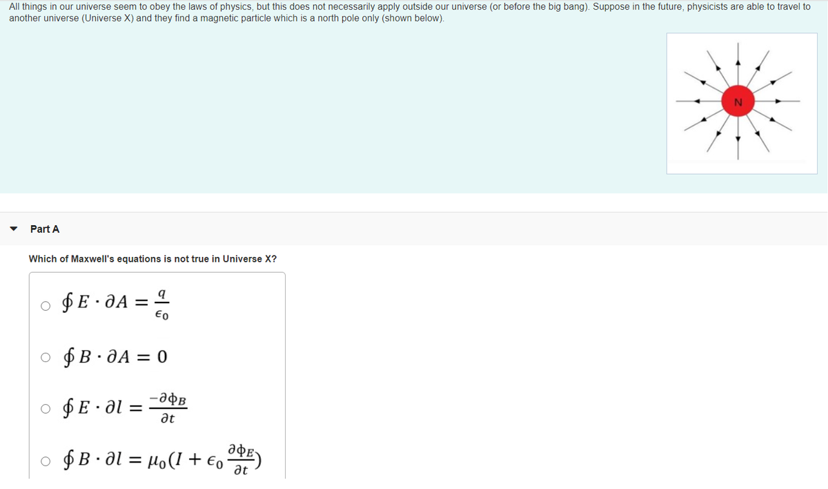 All things in our universe seem to obey the laws of physics, but this does not necessarily apply outside our universe (or before the big bang). Suppose in the future, physicists are able to travel to
another universe (Universe X) and they find a magnetic particle which is a north pole only (shown below).
Part A
Which of Maxwell's equations is not true in Universe X?
$E · JA =
Eo
o $B. JA = 0
o $E•al =
at
adE)
o $ B· al = Ho(1 + €,E)
at
