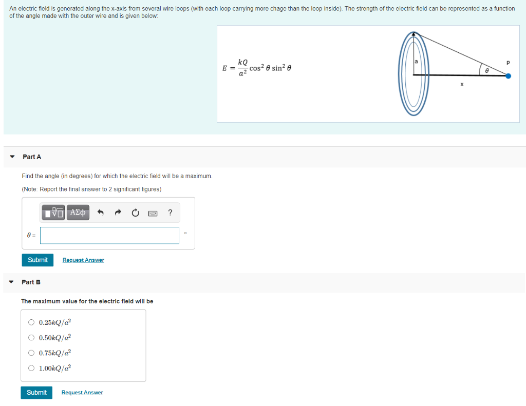 An electric field is generated along the x-axis from several wire loops (with each loop carrying more chage than the loop inside). The strength of the electric field can be represented as a function
of the angle made with the outer wire and is given below:
- cos² 0 sin² e
a2
E =
Part A
Find the angle (in degrees) for which the electric field will be a maximum.
(Note: Report the final answer to 2 significant figures)
?
Submit
Request Answer
Part B
The maximum value for the electric field will be
O 0.25kQ/a?
O 0.50KQ/a?
O 0.75kQ/a?
O 1.00KQ/a?
Submit
Request Answer
