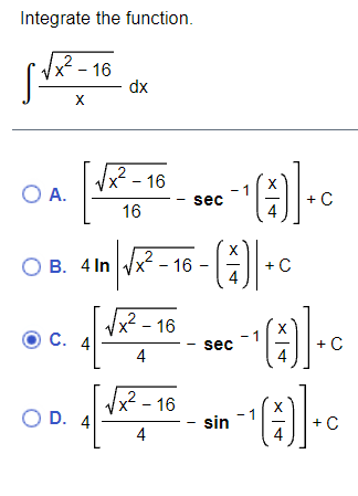 **Problem: Integrate the function.**

\[ \int \frac{\sqrt{x^2 - 16}}{x} \, dx \]

**Options:**

- **A.** \[ \left[ \frac{\sqrt{x^2 - 16}}{16} - \sec^{-1}\left(\frac{x}{4}\right) \right] + C \]

- **B.** \[ 4 \ln \left| \sqrt{x^2 - 16} - \left(\frac{x}{4}\right) \right| + C \]

- **C.** \[ 4 \left[ \frac{\sqrt{x^2 - 16}}{4} - \sec^{-1}\left(\frac{x}{4}\right) \right] + C \]

- **D.** \[ 4 \left[ \frac{\sqrt{x^2 - 16}}{4} - \sin^{-1}\left(\frac{x}{4}\right) \right] + C \]

**Explanation of options:**

Each option provides a different solution form involving integrals with inverse trigonometric functions and logarithms, where \( C \) represents the constant of integration. Options C and D use the expression in brackets with inverse secant or inverse sine functions, respectively.