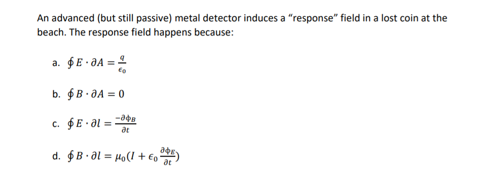 An advanced (but still passive) metal detector induces a "response" field in a lost coin at the
beach. The response field happens because:
a. $E · ƏA =
b. $B· JA = 0
c. $E· a :
at
ade
d. $B · al = µo(1 + €,)
at
