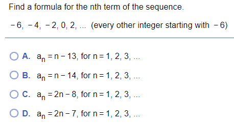 **Problem Statement:**

Find a formula for the nth term of the sequence: 

\(-6, -4, -2, 0, 2, \ldots\) (every other integer starting with \(-6\))

---

**Options:**

A. \(a_n = n - 13\), for \(n = 1, 2, 3, \ldots\)

B. \(a_n = n - 14\), for \(n = 1, 2, 3, \ldots\)

C. \(a_n = 2n - 8\), for \(n = 1, 2, 3, \ldots\)

D. \(a_n = 2n - 7\), for \(n = 1, 2, 3, \ldots\)