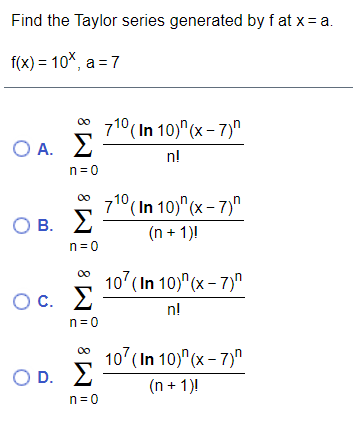 Find the Taylor series generated by f at x= a.
f(x) = 10%, a = 7
710 ( In 10)" (x – 7)"
O A. E
00
n!
n= 0
71° (In 10)" (x – 7)"
O B. 2
00
(n + 1)!
n=0
00
107 ( In 10)" (x – 7)"
Ос.
OC.
n!
n=0
107 (In 10)"(x – 7)"
OD.
O D. 2
(n + 1)!
n= 0
