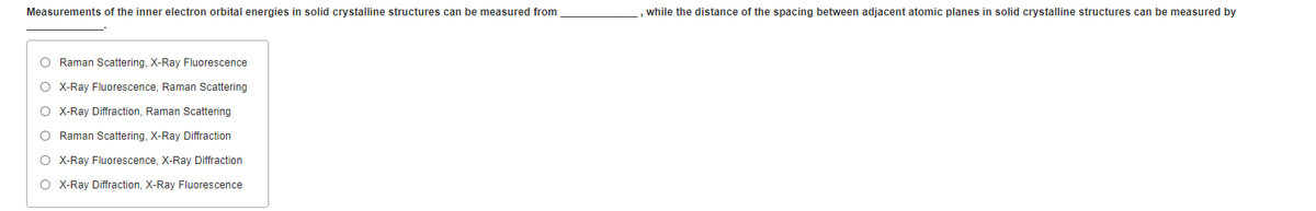 Measurements of the inner electron orbital energies in solid crystalline structures can be measured from
while the distance of the spacing between adjacent atomic planes in solid crystalline structures can be measured by
O Raman Scattering, X-Ray Fluorescence
O X-Ray Fluorescence, Raman Scattering
O X-Ray Diffraction, Raman Scattering
O Raman Scattering, X-Ray Diffraction
O X-Ray Fluorescence, X-Ray Diffraction
O X-Ray Diffraction, X-Ray Fluorescence
