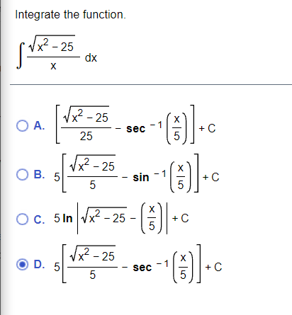 **Integrate the function:**

\[
\int \frac{\sqrt{x^2 - 25}}{x} \, dx
\]

**Options:**

- **A.**  
  \[
  \left[ \frac{\sqrt{x^2 - 25}}{25} - \sec^{-1}\left(\frac{x}{5}\right) \right] + C
  \]

- **B.**  
  \[
  \left[ \frac{\sqrt{x^2 - 25}}{5} - \sin^{-1}\left(\frac{x}{5}\right) \right] + C
  \]

- **C.**  
  \[
  5 \ln \left(\sqrt{x^2 - 25} - \left(\frac{x}{5}\right) \right] + C
  \]

- **D.**  
  \[
  \left[ 5 \frac{\sqrt{x^2 - 25}}{5} - \sec^{-1}\left(\frac{x}{5}\right) \right] + C
  \]

Option **D** is selected.