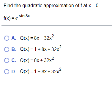 Find the quadratic approximation of f at x = 0.
,sin 8x
f(x) = e
O A. Q(x) = 8x- 32x?
O B. Q(x) = 1+ 8x + 32x2
OC. Q(x) = 8x + 32x?
O D. Q(x) = 1 – 8x + 32x?
