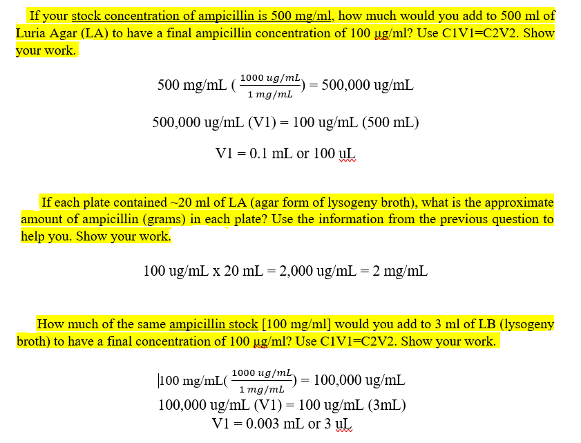If your stock concentration of ampicillin is 500 mg/ml, how much would you add to 500 ml of
Luria Agar (LA) to have a final ampicillin concentration of 100 ug/ml? Use C1V1=C2V2. Show
your work.
1000 ug/mL.
500 mg/mL (
= 500,000 ug/mL
1 mg/mL
500,000 ug/mL (V1) = 100 ug/mL (500 mL)
V1 = 0.1 mL or 100 uL
If each plate contained ~20 ml of LA (agar form of lysogeny broth), what is the approximate
amount of ampicillin (grams) in each plate? Use the information from the previous question to
help you. Show your work.
100 ug/mL x 20 mL = 2,000 ug/mL = 2 mg/mL
How much of the same ampicillin stock [100 mg/ml] would you add to 3 ml of LB (lysogeny
broth) to have a final concentration of 100 ug/ml? Use C1V1=C2V2. Show your work.
1000 ug/mL,
100 mg/mL(
100,000 ug/mL
=
1 mg/mL
100,000 ug/mL (V1) = 100 ug/mL (3mL)
V1 = 0.003 mL or 3 uL
