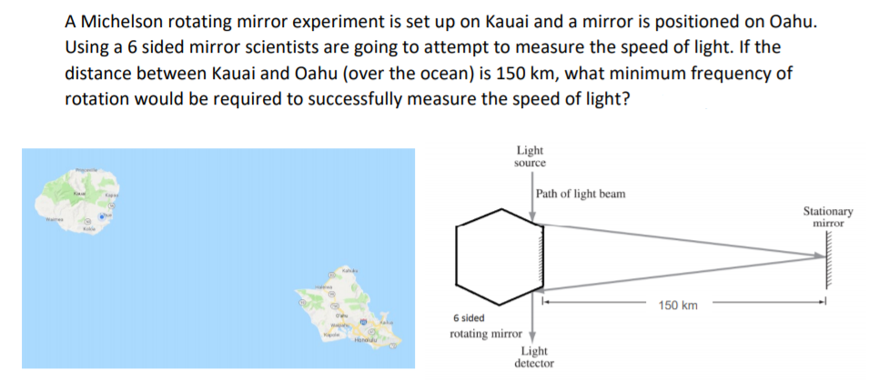 A Michelson rotating mirror experiment is set up on Kauai and a mirror is positioned on Oahu.
Using a 6 sided mirror scientists are going to attempt to measure the speed of light. If the
distance between Kauai and Oahu (over the ocean) is 150 km, what minimum frequency of
rotation would be required to successfully measure the speed of light?
Light
source
Path of light beam
Stationary
mirror
Waime
Ka
150 km
6 sided
rotating mirror
Light
detector
Kaple
Hondulu
