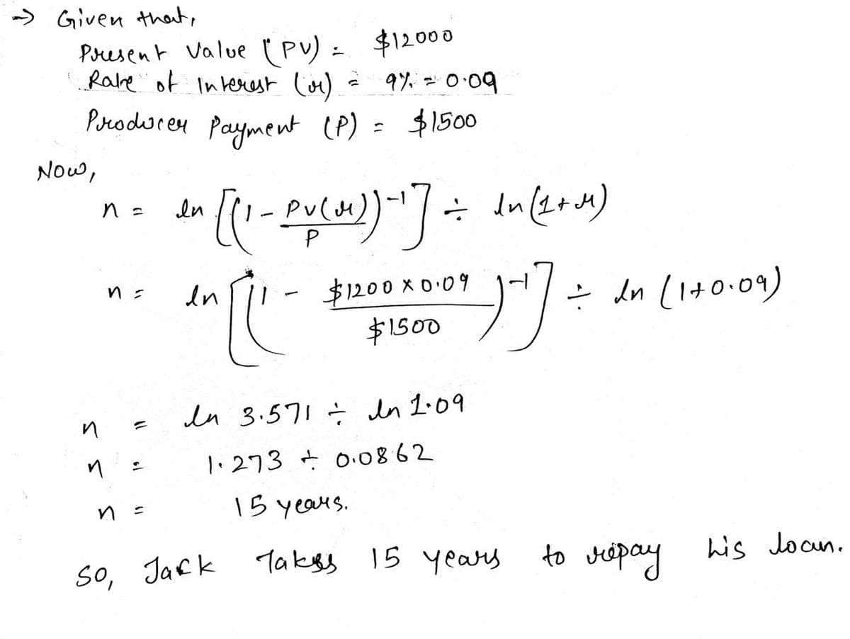 - Given that,
Present Value (PV) = $12000
Rake of Interest (0) = 91² = 0.09
Producer payment (P)
= $1500
Now,
n
n =
n =
=
=
ли
In [(1-PU(31))-1] = In (12+14)
M)
en [
-
So, Jack
$1200x0.09
$1500
In 3.571 ÷ In 1.09
1.273 +0.08.62
15 years.
)^] =
Takys 15 years
= In (1+0.09)
to repay
his Joan.