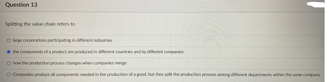 Question 13
Splitting the value chain refers to
O large corporations participating in different industries
the components of a product are produced in different countries and by different companies.
O how the production process changes when companies merge
O Companies produce all components needed in the production of a good, but they split the production process among different departments within the same company.