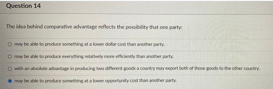 Question 14
The idea behind comparative advantage reflects the possibility that one party:
O may be able to produce something at a lower dollar cost than another party.
O may be able to produce everything relatively more efficiently than another party.
O with an absolute advantage in producing two different goods a country may export both of those goods to the other country.
may be able to produce something at a lower opportunity cost than another party.