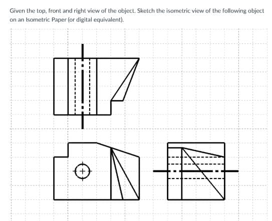 Given the top, front and right view of the object. Sketch the isometric view of the following object
on an Isometric Paper (or digital equivalent).
+